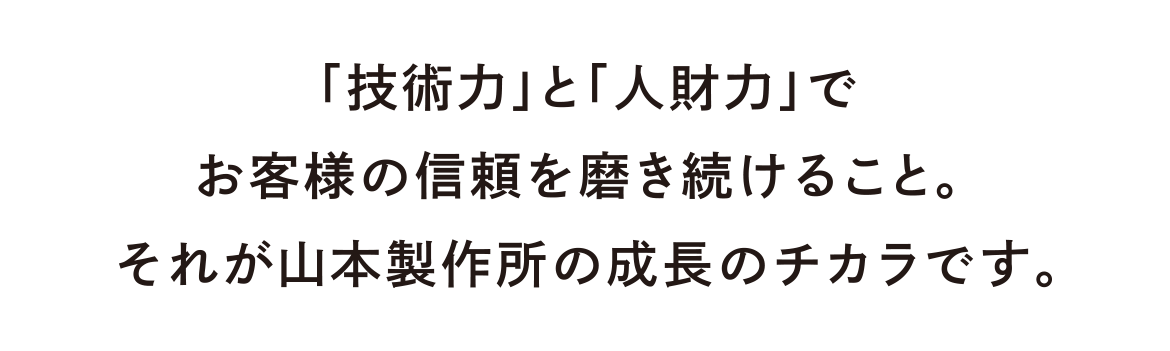 「技術力」と「人財力」でお客様からの信頼を磨き続けること。それが山本製作所の成長のチカラです。